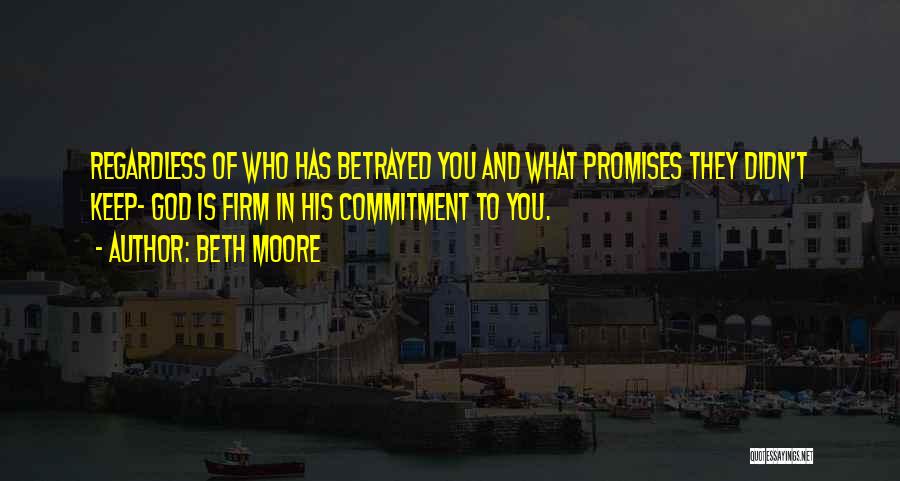 Beth Moore Quotes: Regardless Of Who Has Betrayed You And What Promises They Didn't Keep- God Is Firm In His Commitment To You.
