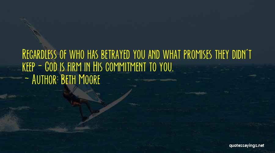 Beth Moore Quotes: Regardless Of Who Has Betrayed You And What Promises They Didn't Keep- God Is Firm In His Commitment To You.