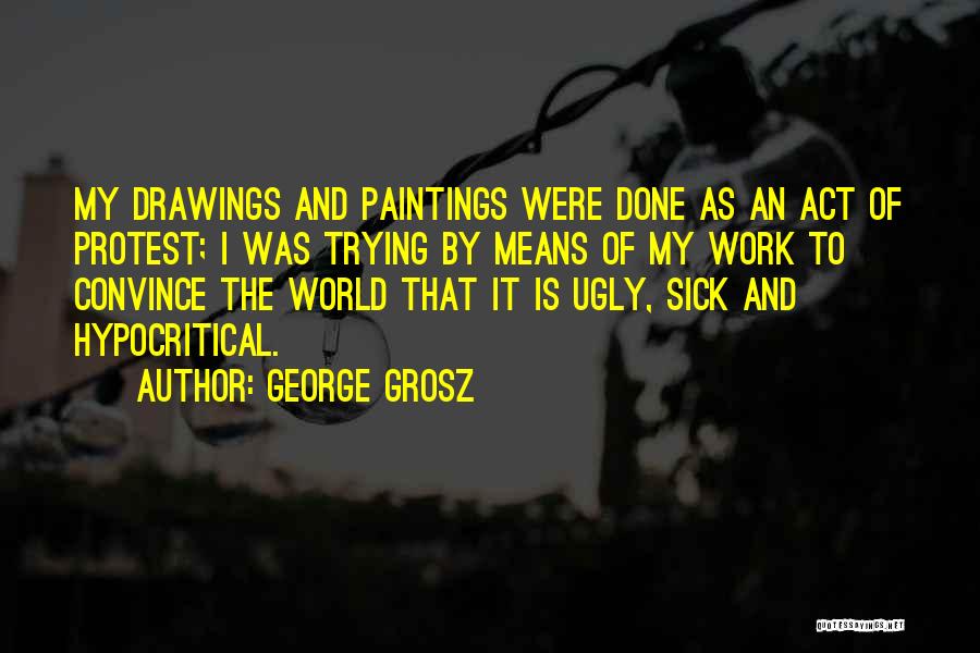 George Grosz Quotes: My Drawings And Paintings Were Done As An Act Of Protest; I Was Trying By Means Of My Work To