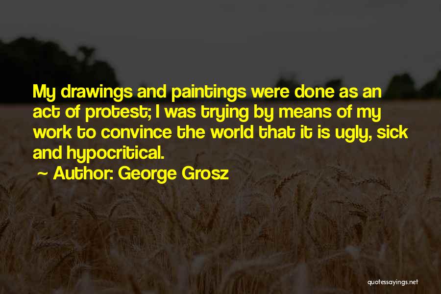 George Grosz Quotes: My Drawings And Paintings Were Done As An Act Of Protest; I Was Trying By Means Of My Work To
