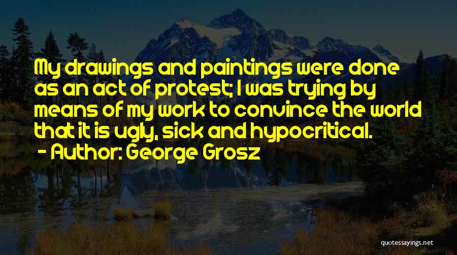 George Grosz Quotes: My Drawings And Paintings Were Done As An Act Of Protest; I Was Trying By Means Of My Work To