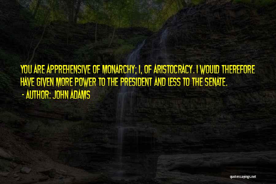 John Adams Quotes: You Are Apprehensive Of Monarchy; I, Of Aristocracy. I Would Therefore Have Given More Power To The President And Less