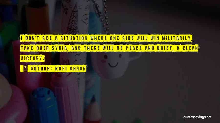 Kofi Annan Quotes: I Don't See A Situation Where One Side Will Win Militarily, Take Over Syria, And There Will Be Peace And