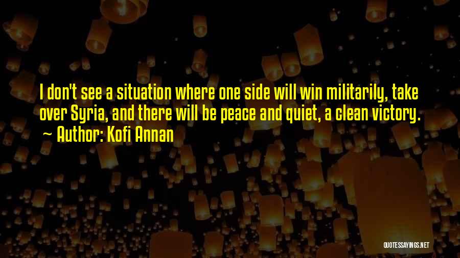 Kofi Annan Quotes: I Don't See A Situation Where One Side Will Win Militarily, Take Over Syria, And There Will Be Peace And