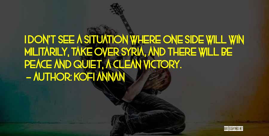 Kofi Annan Quotes: I Don't See A Situation Where One Side Will Win Militarily, Take Over Syria, And There Will Be Peace And