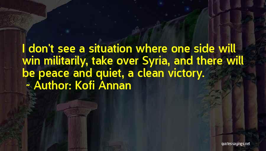 Kofi Annan Quotes: I Don't See A Situation Where One Side Will Win Militarily, Take Over Syria, And There Will Be Peace And