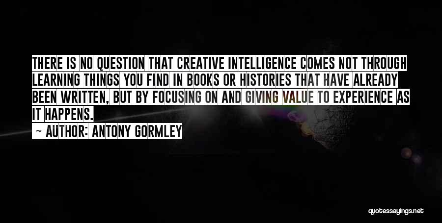 Antony Gormley Quotes: There Is No Question That Creative Intelligence Comes Not Through Learning Things You Find In Books Or Histories That Have