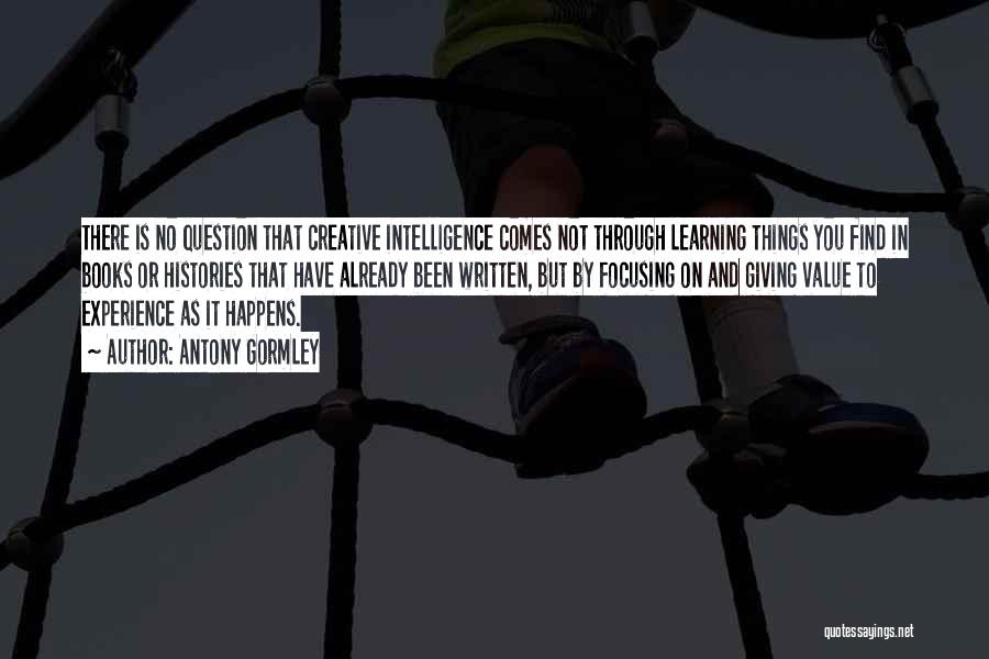 Antony Gormley Quotes: There Is No Question That Creative Intelligence Comes Not Through Learning Things You Find In Books Or Histories That Have