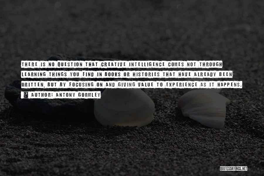 Antony Gormley Quotes: There Is No Question That Creative Intelligence Comes Not Through Learning Things You Find In Books Or Histories That Have