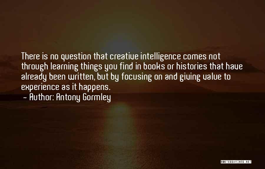 Antony Gormley Quotes: There Is No Question That Creative Intelligence Comes Not Through Learning Things You Find In Books Or Histories That Have