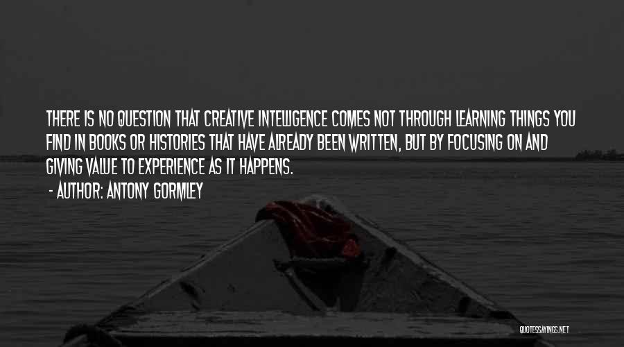 Antony Gormley Quotes: There Is No Question That Creative Intelligence Comes Not Through Learning Things You Find In Books Or Histories That Have