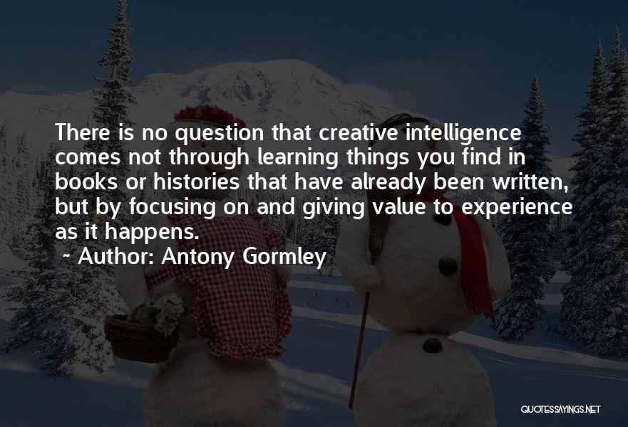 Antony Gormley Quotes: There Is No Question That Creative Intelligence Comes Not Through Learning Things You Find In Books Or Histories That Have