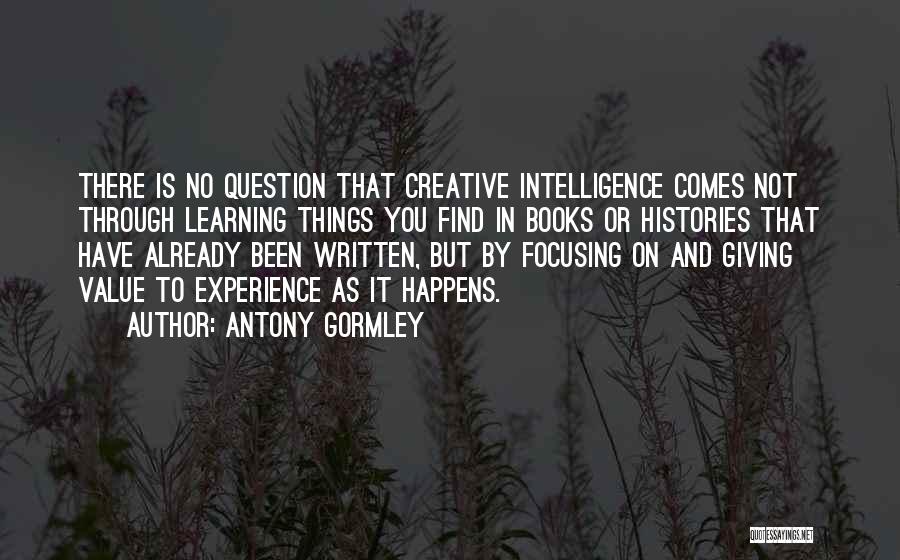 Antony Gormley Quotes: There Is No Question That Creative Intelligence Comes Not Through Learning Things You Find In Books Or Histories That Have