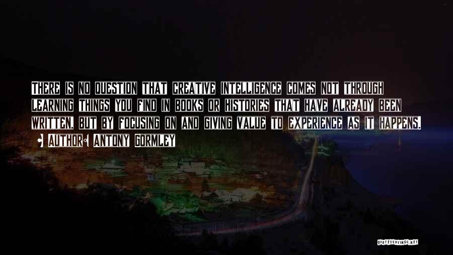Antony Gormley Quotes: There Is No Question That Creative Intelligence Comes Not Through Learning Things You Find In Books Or Histories That Have