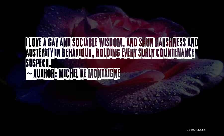 Michel De Montaigne Quotes: I Love A Gay And Sociable Wisdom, And Shun Harshness And Austerity In Behaviour, Holding Every Surly Countenance Suspect.