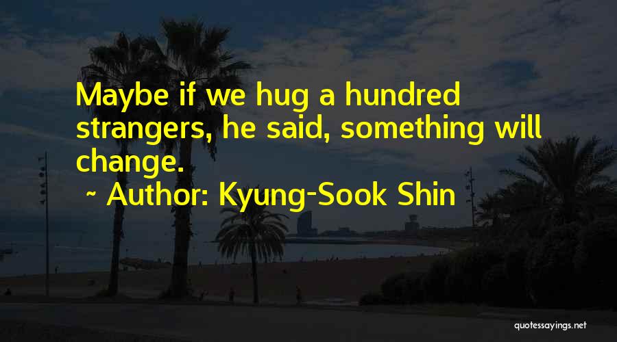 Kyung-Sook Shin Quotes: Maybe If We Hug A Hundred Strangers, He Said, Something Will Change.