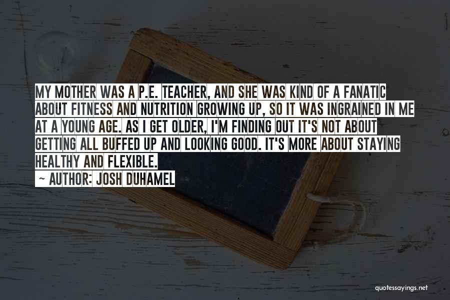 Josh Duhamel Quotes: My Mother Was A P.e. Teacher, And She Was Kind Of A Fanatic About Fitness And Nutrition Growing Up, So