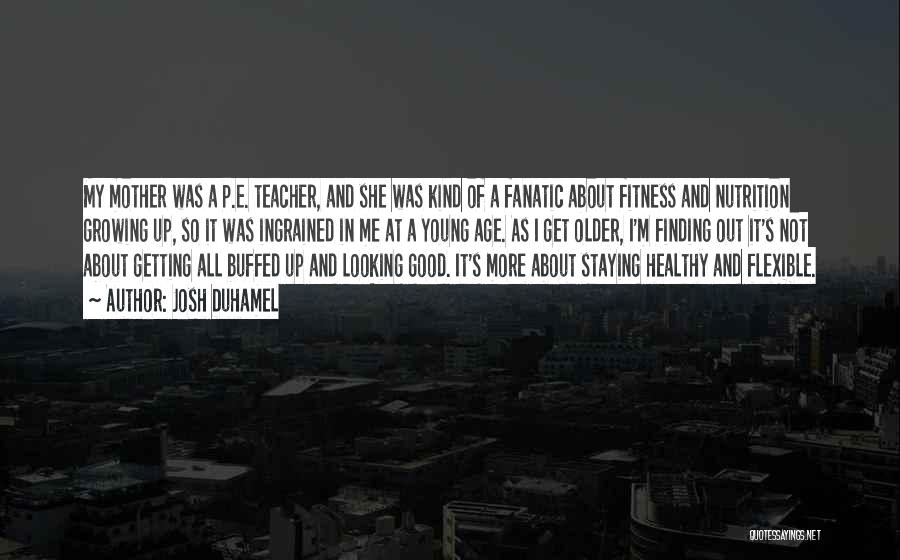 Josh Duhamel Quotes: My Mother Was A P.e. Teacher, And She Was Kind Of A Fanatic About Fitness And Nutrition Growing Up, So