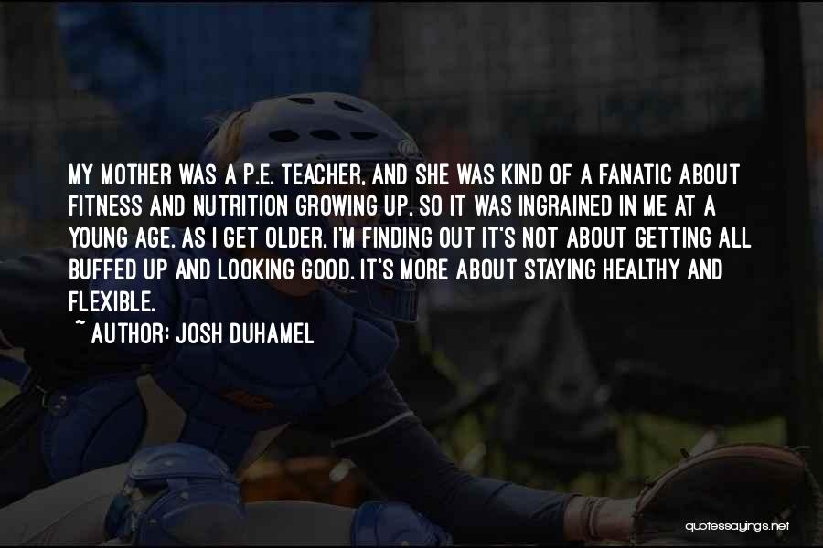 Josh Duhamel Quotes: My Mother Was A P.e. Teacher, And She Was Kind Of A Fanatic About Fitness And Nutrition Growing Up, So