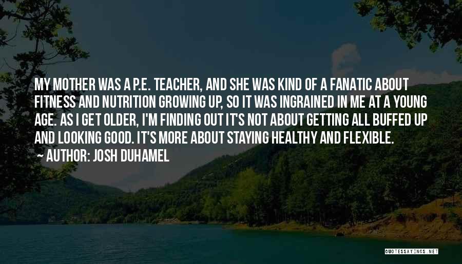 Josh Duhamel Quotes: My Mother Was A P.e. Teacher, And She Was Kind Of A Fanatic About Fitness And Nutrition Growing Up, So