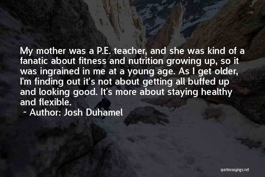 Josh Duhamel Quotes: My Mother Was A P.e. Teacher, And She Was Kind Of A Fanatic About Fitness And Nutrition Growing Up, So