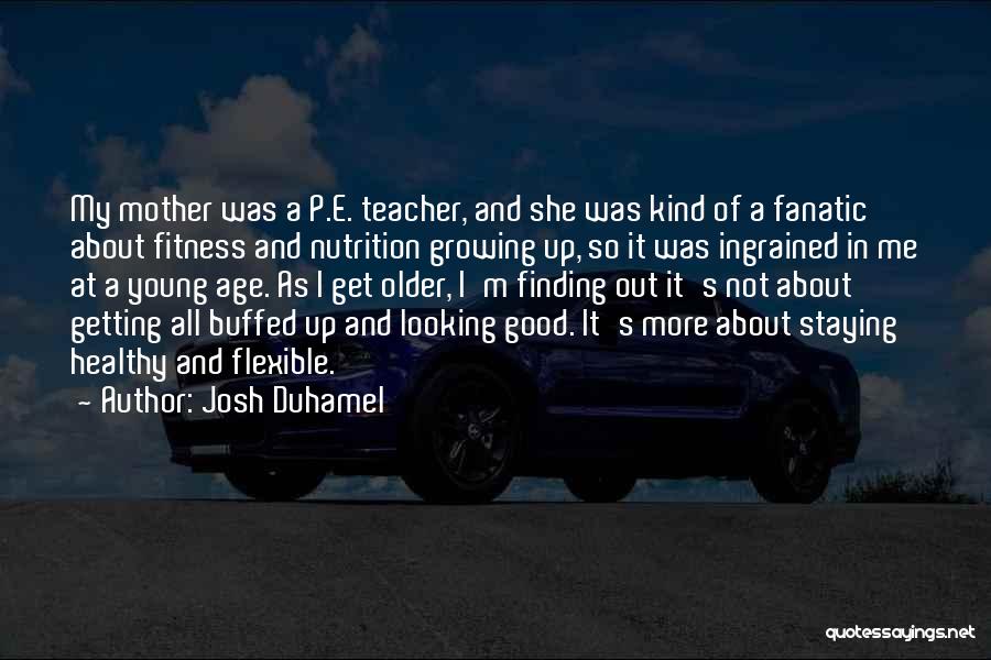 Josh Duhamel Quotes: My Mother Was A P.e. Teacher, And She Was Kind Of A Fanatic About Fitness And Nutrition Growing Up, So