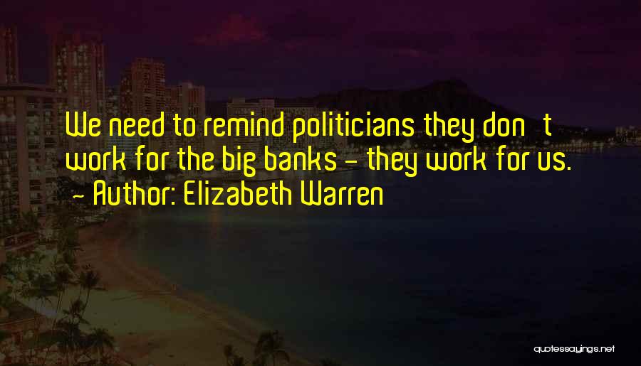 Elizabeth Warren Quotes: We Need To Remind Politicians They Don't Work For The Big Banks - They Work For Us.