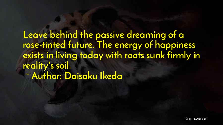 Daisaku Ikeda Quotes: Leave Behind The Passive Dreaming Of A Rose-tinted Future. The Energy Of Happiness Exists In Living Today With Roots Sunk