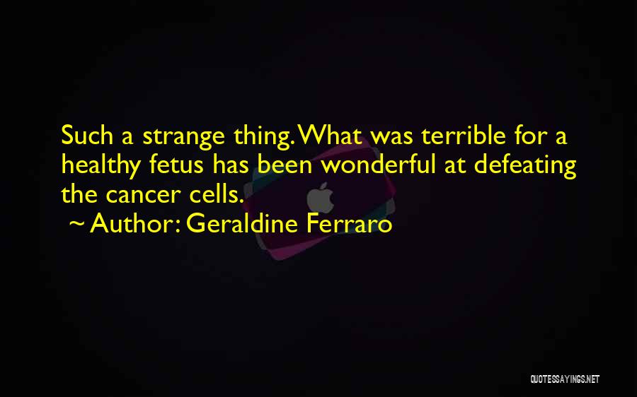 Geraldine Ferraro Quotes: Such A Strange Thing. What Was Terrible For A Healthy Fetus Has Been Wonderful At Defeating The Cancer Cells.