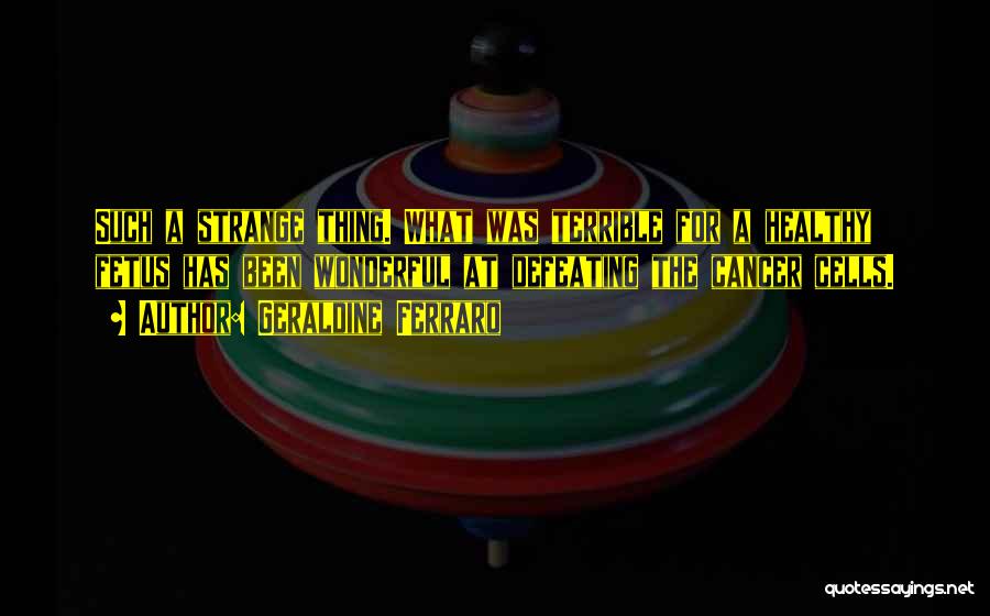 Geraldine Ferraro Quotes: Such A Strange Thing. What Was Terrible For A Healthy Fetus Has Been Wonderful At Defeating The Cancer Cells.