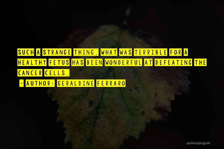 Geraldine Ferraro Quotes: Such A Strange Thing. What Was Terrible For A Healthy Fetus Has Been Wonderful At Defeating The Cancer Cells.