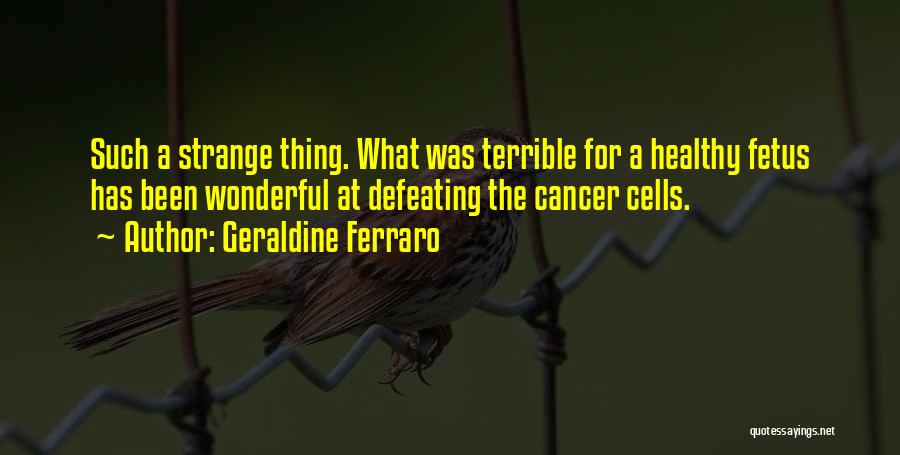 Geraldine Ferraro Quotes: Such A Strange Thing. What Was Terrible For A Healthy Fetus Has Been Wonderful At Defeating The Cancer Cells.