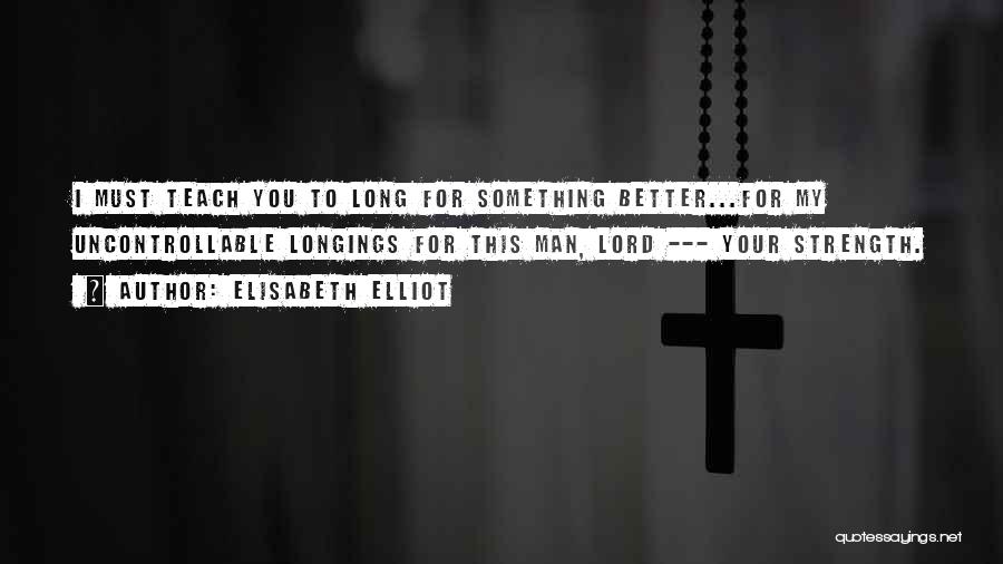 Elisabeth Elliot Quotes: I Must Teach You To Long For Something Better...for My Uncontrollable Longings For This Man, Lord --- Your Strength.