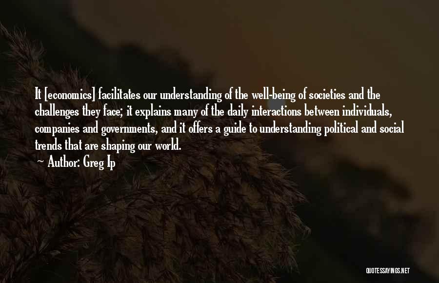 Greg Ip Quotes: It [economics] Facilitates Our Understanding Of The Well-being Of Societies And The Challenges They Face; It Explains Many Of The