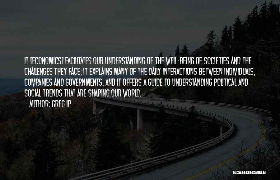 Greg Ip Quotes: It [economics] Facilitates Our Understanding Of The Well-being Of Societies And The Challenges They Face; It Explains Many Of The