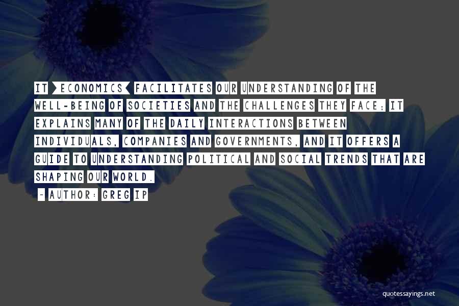 Greg Ip Quotes: It [economics] Facilitates Our Understanding Of The Well-being Of Societies And The Challenges They Face; It Explains Many Of The