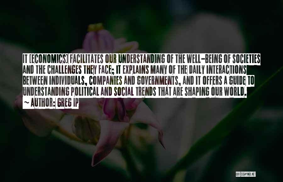Greg Ip Quotes: It [economics] Facilitates Our Understanding Of The Well-being Of Societies And The Challenges They Face; It Explains Many Of The
