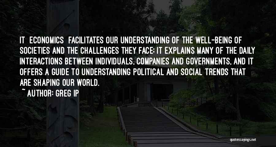 Greg Ip Quotes: It [economics] Facilitates Our Understanding Of The Well-being Of Societies And The Challenges They Face; It Explains Many Of The