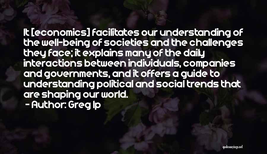 Greg Ip Quotes: It [economics] Facilitates Our Understanding Of The Well-being Of Societies And The Challenges They Face; It Explains Many Of The