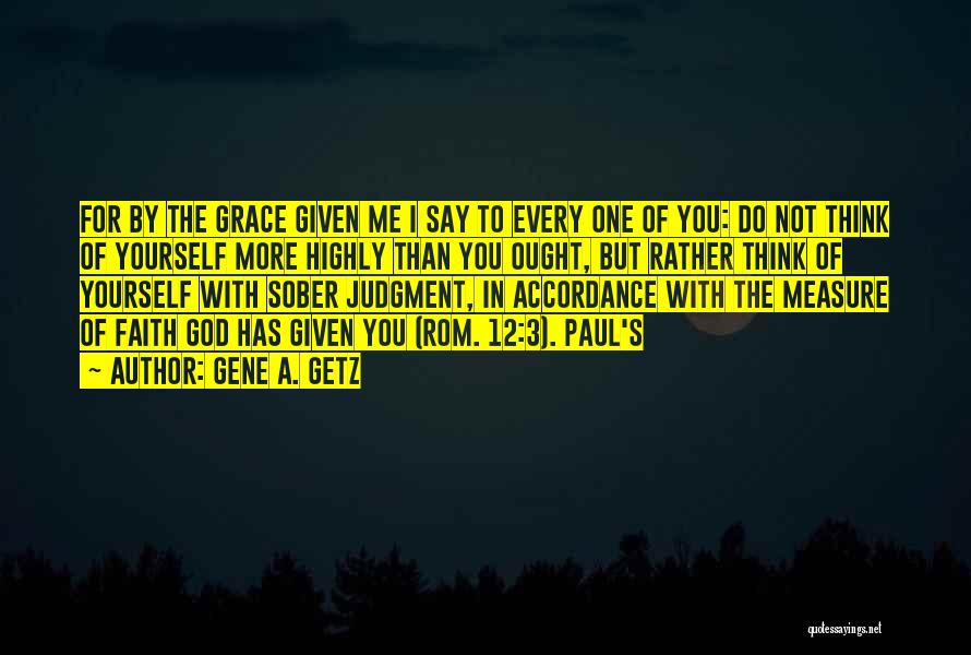 Gene A. Getz Quotes: For By The Grace Given Me I Say To Every One Of You: Do Not Think Of Yourself More Highly