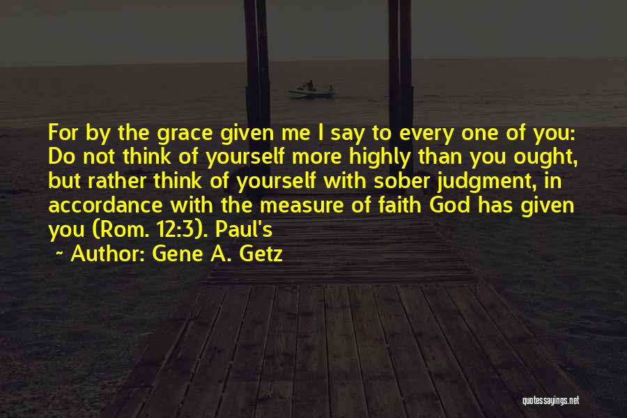 Gene A. Getz Quotes: For By The Grace Given Me I Say To Every One Of You: Do Not Think Of Yourself More Highly