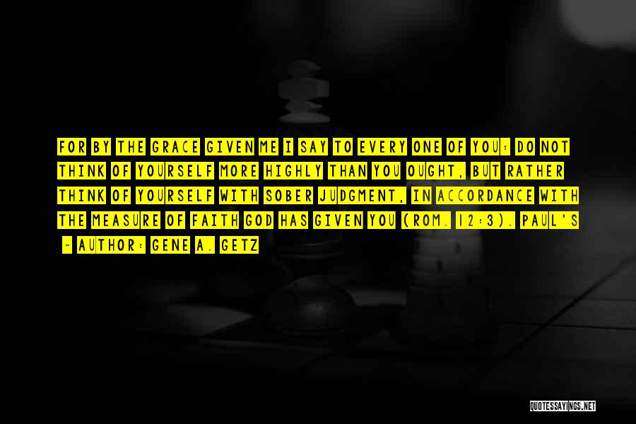 Gene A. Getz Quotes: For By The Grace Given Me I Say To Every One Of You: Do Not Think Of Yourself More Highly