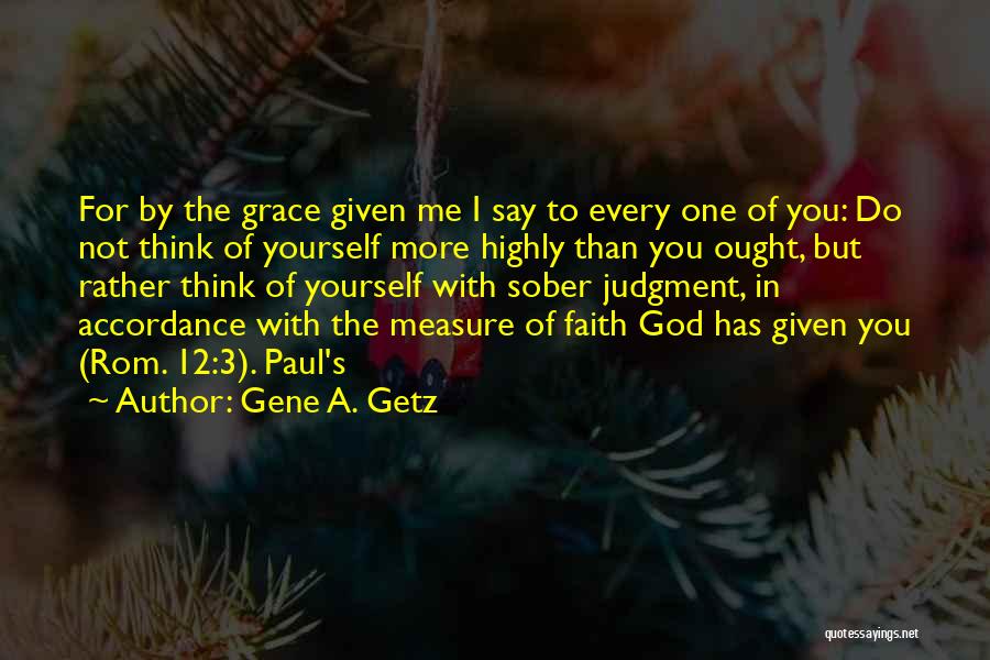 Gene A. Getz Quotes: For By The Grace Given Me I Say To Every One Of You: Do Not Think Of Yourself More Highly