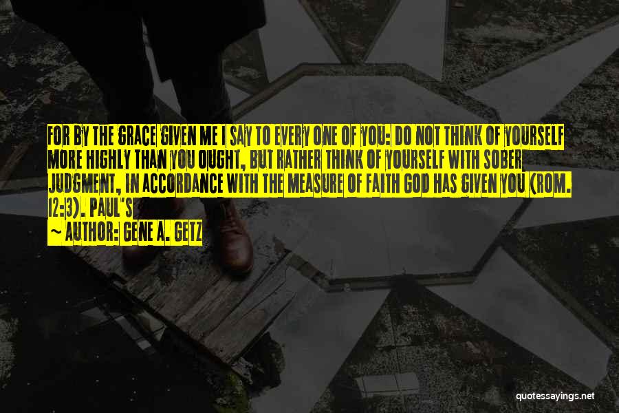 Gene A. Getz Quotes: For By The Grace Given Me I Say To Every One Of You: Do Not Think Of Yourself More Highly