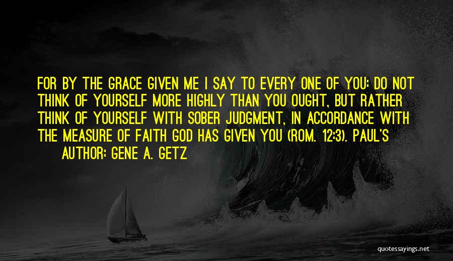 Gene A. Getz Quotes: For By The Grace Given Me I Say To Every One Of You: Do Not Think Of Yourself More Highly