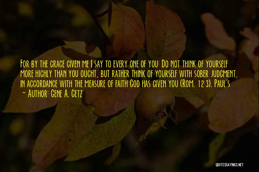 Gene A. Getz Quotes: For By The Grace Given Me I Say To Every One Of You: Do Not Think Of Yourself More Highly