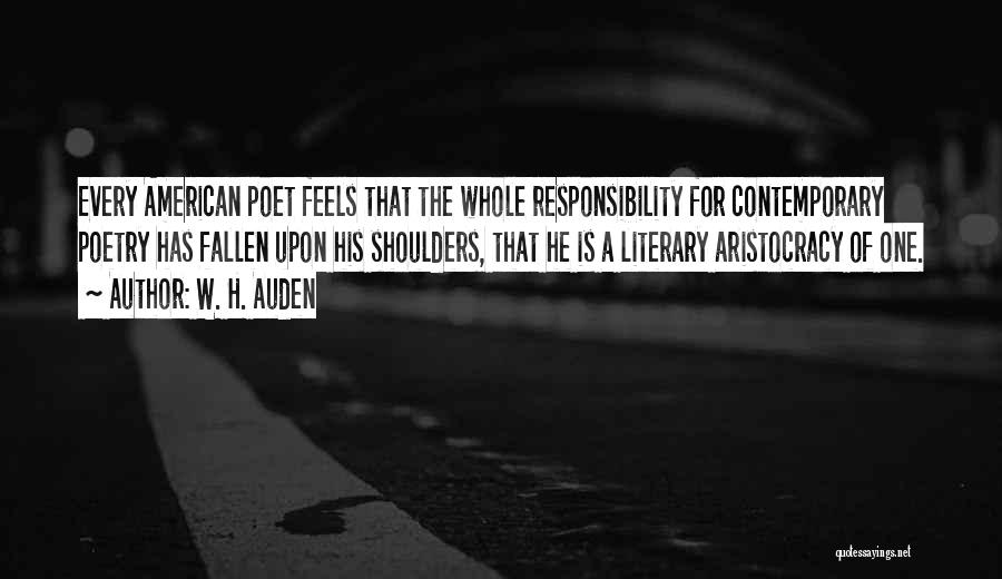 W. H. Auden Quotes: Every American Poet Feels That The Whole Responsibility For Contemporary Poetry Has Fallen Upon His Shoulders, That He Is A