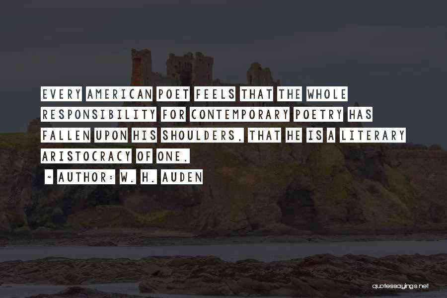 W. H. Auden Quotes: Every American Poet Feels That The Whole Responsibility For Contemporary Poetry Has Fallen Upon His Shoulders, That He Is A