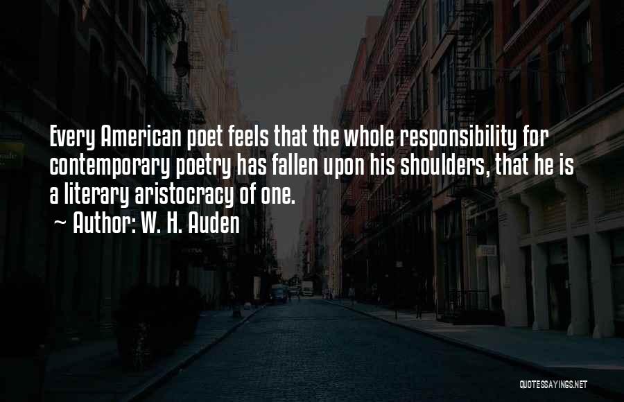 W. H. Auden Quotes: Every American Poet Feels That The Whole Responsibility For Contemporary Poetry Has Fallen Upon His Shoulders, That He Is A