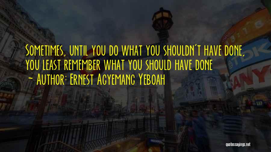 Ernest Agyemang Yeboah Quotes: Sometimes, Until You Do What You Shouldn't Have Done, You Least Remember What You Should Have Done